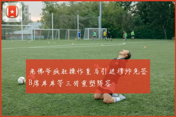 老佛爷疯狂操作皇马引进穆帅免签B席库库等三将重塑阵容