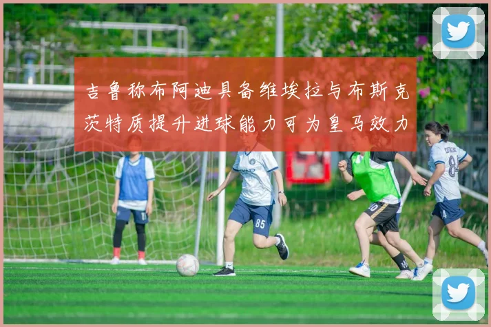 吉鲁称布阿迪具备维埃拉与布斯克茨特质提升进球能力可为皇马效力