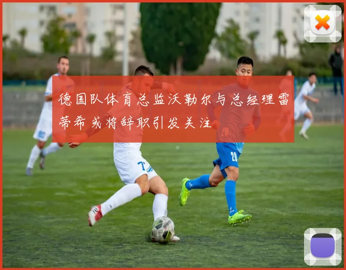 德国队体育总监沃勒尔与总经理雷蒂希或将辞职引发关注