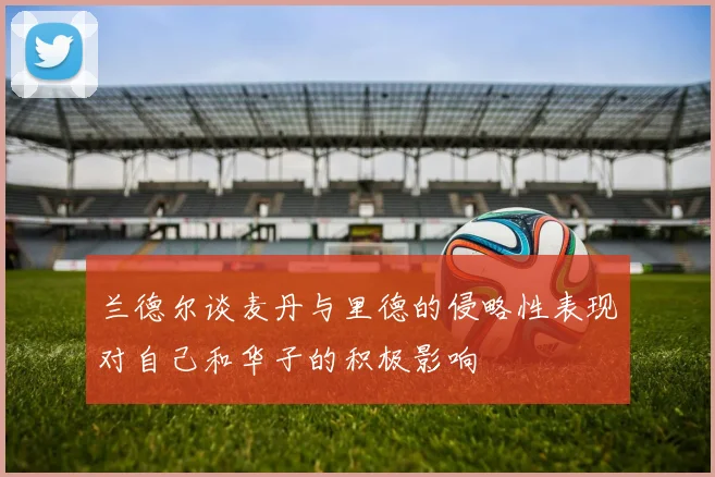 兰德尔谈麦丹与里德的侵略性表现对自己和华子的积极影响