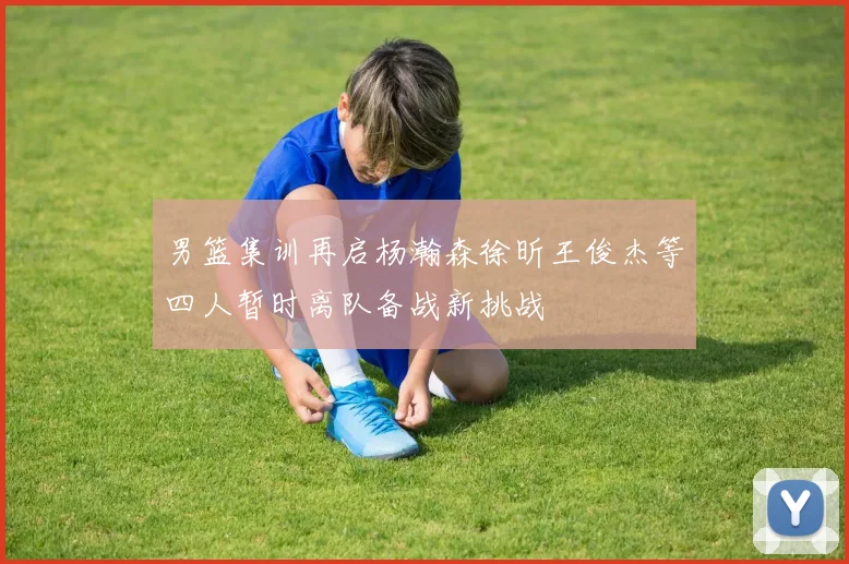 男篮集训再启杨瀚森徐昕王俊杰等四人暂时离队备战新挑战