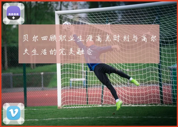 贝尔回顾职业生涯高光时刻与高尔夫生活的完美融合