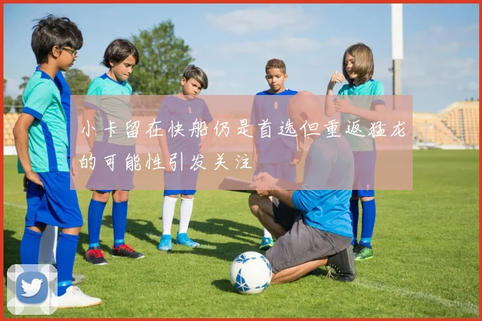 小卡留在快船仍是首选但重返猛龙的可能性引发关注