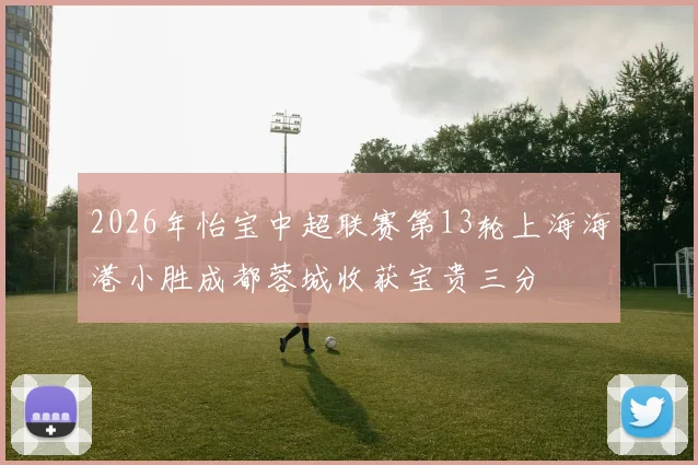 2026年怡宝中超联赛第13轮上海海港小胜成都蓉城收获宝贵三分