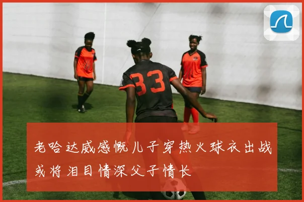 老哈达威感慨儿子穿热火球衣出战或将泪目情深父子情长