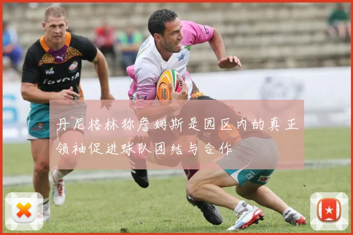 丹尼格林称詹姆斯是园区内的真正领袖促进球队团结与合作
