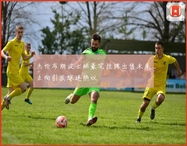 杰伦布朗波士顿豪宅挂牌出售未来去向引发球迷热议