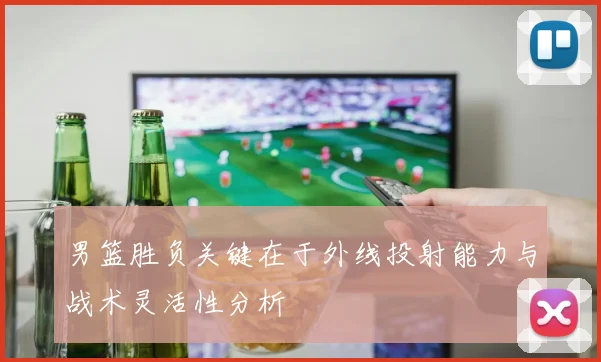 男篮胜负关键在于外线投射能力与战术灵活性分析