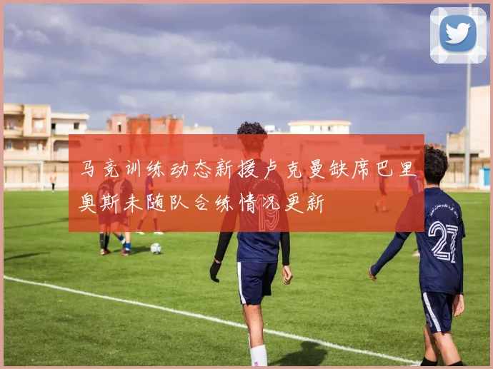 马竞训练动态新援卢克曼缺席巴里奥斯未随队合练情况更新