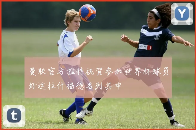 曼联官方推特祝贺参加世界杯球员好运拉什福德名列其中