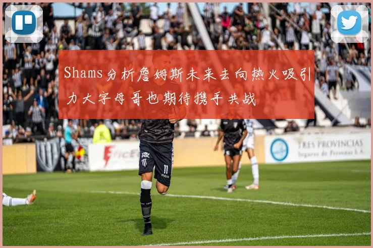 Shams分析詹姆斯未来去向热火吸引力大字母哥也期待携手共战