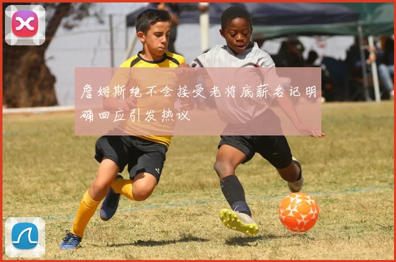 詹姆斯绝不会接受老将底薪名记明确回应引发热议