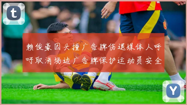 赖俊豪因头撞广告牌伤退媒体人呼吁取消场边广告牌保护运动员安全