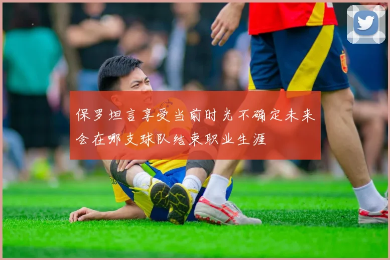 保罗坦言享受当前时光不确定未来会在哪支球队结束职业生涯