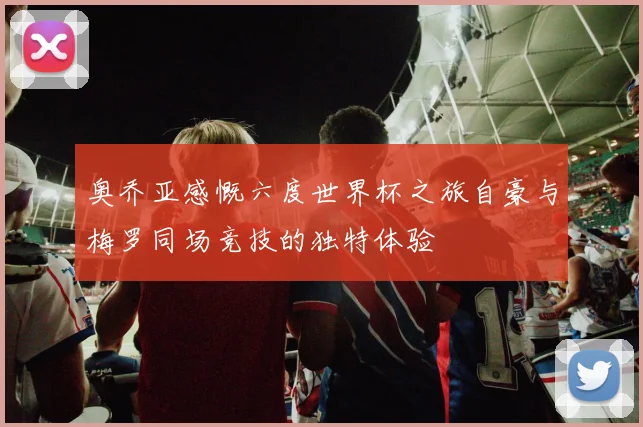 奥乔亚感慨六度世界杯之旅自豪与梅罗同场竞技的独特体验